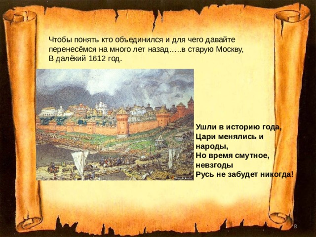Чтобы понять кто объединился и для чего давайте перенесёмся на много лет назад…..в старую Москву, В далёкий 1612 год.  Ушли в историю года,  Цари менялись и народы,  Но время смутное, невзгоды  Русь не забудет никогда!    