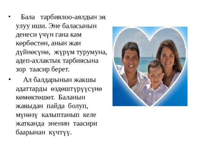  Бала тарбиялоо-аялдын эң улуу иши. Эне баласынын денеси үчүн гана кам көрбөстөн, анын жан дүйнөсүнө, жүрүм турумуна, адеп-ахлактык тарбиясына зор таасир берет.  Ал балдарынын жакшы адаттарды өздөштүрүүсүнө көмөктөшөт. Баланын жаңыдан пайда болуп, мүнөзү калыптанып келе жатканда эненин таасири баарынан күчтүү. 