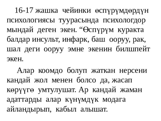  16-17 жашка чейинки өспүрүмдөрдүн психологиясы туурасында психологдор мындай деген экен. “Өспүрүм куракта балдар инсульт, инфарк, баш ооруу, рак, шал деги ооруу эмне экенин билшпейт экен.  Алар коомдо болуп жаткан нерсени кандай жол менен болсо да, жасап көрүүгө умтулушат. Ар кандай жаман адаттарды алар күнүмдүк модага айландырып, кабыл алышат. 