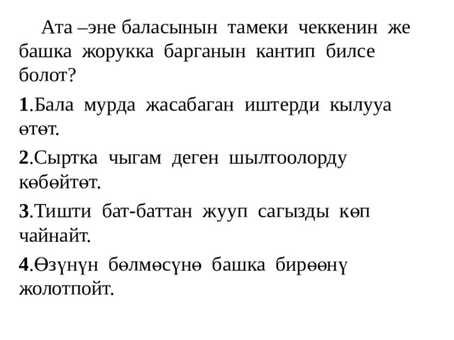  Ата –эне баласынын тамеки чеккенин же башка жорукка барганын кантип билсе болот? 1 .Бала мурда жасабаган иштерди кылууа өтөт. 2 .Сыртка чыгам деген шылтоолорду көбөйтөт. 3 .Тишти бат-баттан жууп сагызды көп чайнайт. 4 .Өзүнүн бөлмөсүнө башка бирөөнү жолотпойт. 