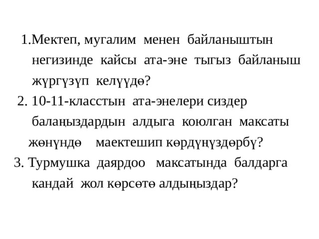  1.Мектеп, мугалим менен байланыштын  негизинде кайсы ата-эне тыгыз байланыш  жүргүзүп келүүдө?  2. 10-11-класстын ата-энелери сиздер  балаңыздардын алдыга коюлган максаты  жөнүндө маектешип көрдүңүздөрбү?  3. Турмушка даярдоо максатында балдарга  кандай жол көрсөтө алдыңыздар? 