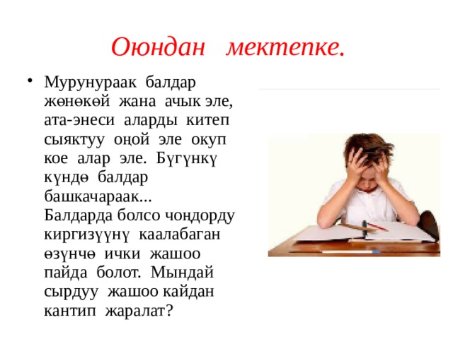 Оюндан мектепке. Мурунураак балдар жөнөкөй жана ачык эле, ата-энеси аларды китеп сыяктуу оңой эле окуп кое алар эле. Бүгүнкү күндө балдар башкачараак... Балдарда болсо чоңдорду киргизүүнү каалабаган өзүнчө ички жашоо пайда болот. Мындай сырдуу жашоо кайдан кантип жаралат? 