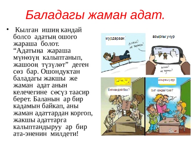 Баладагы жаман адат.  Кылган ишиң кандай болсо адатың ошого жараша болот. “Адатыңа жараша мүнөзүң калыптанып, жашооң түзүлөт” деген сөз бар. Ошондуктан баладагы жакшы же жаман адат анын келечегине сөсүз таасир берет. Баланын ар бир кадамын байкап, аны жаман адаттардан коргоп, жакшы адаттарга калыптандыруу ар бир ата-эненин милдети! 