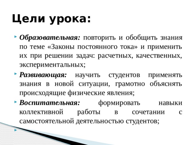 Цели урока: Образовательная: повторить и обобщить знания по теме «Законы постоянного тока» и применить их при решении задач: расчетных, качественных, экспериментальных; Развивающая: научить студентов применять знания в новой ситуации, грамотно объяснять происходящие физические явления; Воспитательная: формировать навыки коллективной работы в сочетании с самостоятельной деятельностью студентов;   