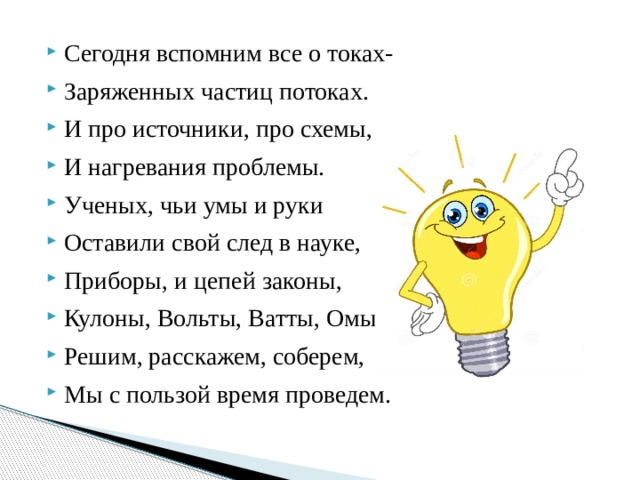 Сегодня вспомним все о токах- Заряженных частиц потоках. И про источники, про схемы, И нагревания проблемы. Ученых, чьи умы и руки Оставили свой след в науке, Приборы, и цепей законы, Кулоны, Вольты, Ватты, Омы. Решим, расскажем, соберем, Мы с пользой время проведем. 