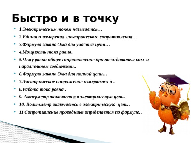 Быстро и в точку 1. Электрическим током называется… 2.Единица измерения электрического сопротивления… 3.Формула закона Ома для участка цепи… 4.Мощность тока равна.. 5.Чему равно общее сопротивление при последовательном и параллельном соединении.. 6.Формула закона Ома для полной цепи… 7.Электрическое напряжение измеряется в .. 8.Работа тока равна.. 9. Амперметр включается в электрическую цепь.. 10. Вольтметр включается в электрическую цепь.. 11.Сопротивление проводника определяется по формуле… 