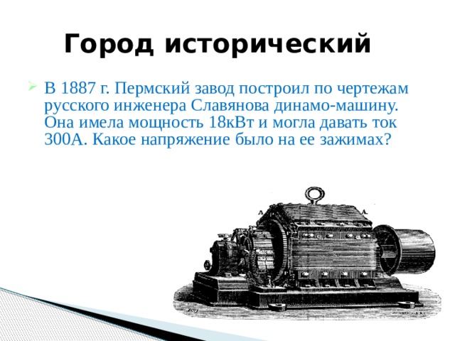  Город исторический В 1887 г. Пермский завод построил по чертежам русского инженера Славянова динамо-машину. Она имела мощность 18кВт и могла давать ток 300А. Какое напряжение было на ее зажимах? 