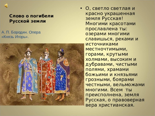 О, светло светлая и красно украшенная земля Русская! Многими красотами прославлена ты: озерами многими славишься, реками и источниками местночтимыми, горами, крутыми холмами, высоким и дубравами, чистыми полями, храмами божьими и князьями грозными, боярами честными, вельможами многими. Всем ты преисполнена, земля Русская, о правоверная вера христианская. Слово о погибели Русской земли А. П. Бородин. Опера «Князь Игорь». 