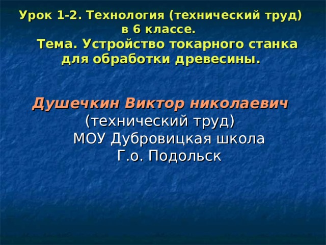 Урок 1-2. Технология (технический труд) в 6 классе.  Тема. Устройство токарного станка для обработки древесины.  Душечкин Виктор николаевич   (технический труд)  МОУ Дубровицкая школа  Г.о. Подольск 