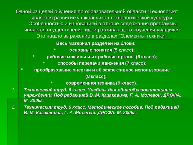 Одной из целей обучения по образовательной области “ Технология ” является развитие у школьников технологической культуры. Особенностью и инновацией в отборе содержания программы является осуществление идеи развивающего обучения учащихся. Это нашло выражение в разделах “ Элементы техники ” . Весь материал разделён на блоки:  основные понятия (5 класс); рабочие машины и их рабочие органы (6 класс); способы передачи движения (7 класс); преобразование энергии и её эффективное использование (8 класс); современная техника (9 класс).  Технический труд. 6 класс. Учебник для общеобразовательных учреждений. Под редакцией В. М. Казакевича, Г. А. Молевой. ДРОФА. М. 2005г. Технический труд. 6 класс. Методическое пособие. Под редакцией В. М. Казакевича, Г. А. Молевой. ДРОФА. М. 2005г. 