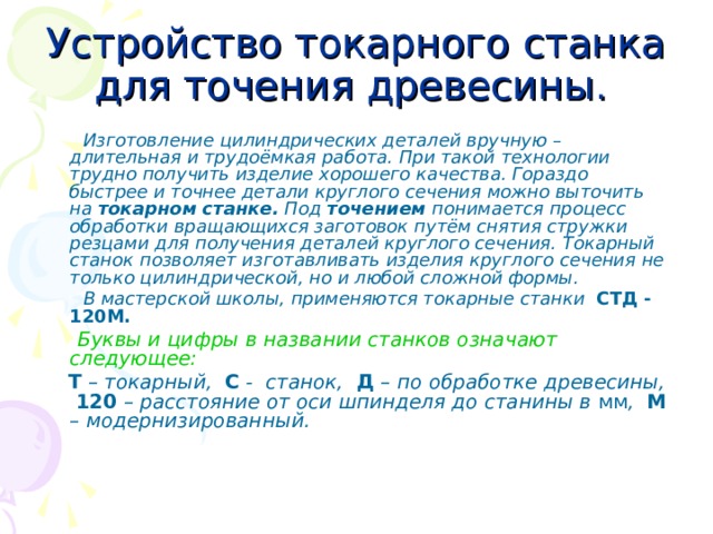 Устройство токарного станка для точения древесины .   Изготовление цилиндрических деталей вручную – длительная и трудоёмкая работа. При такой технологии трудно получить изделие хорошего качества. Гораздо быстрее и точнее детали круглого сечения можно выточить на токарном станке. Под точением понимается процесс обработки вращающихся заготовок путём снятия стружки резцами для получения деталей круглого сечения. Токарный станок позволяет изготавливать изделия круглого сечения не только цилиндрической, но и любой сложной формы.  В мастерской школы, применяются токарные станки СТД - 120М.  Буквы и цифры в названии станков означают следующее:  Т – токарный, С - станок, Д – по обработке древесины, 120 – расстояние от оси шпинделя до станины в мм , М – модернизированный. 