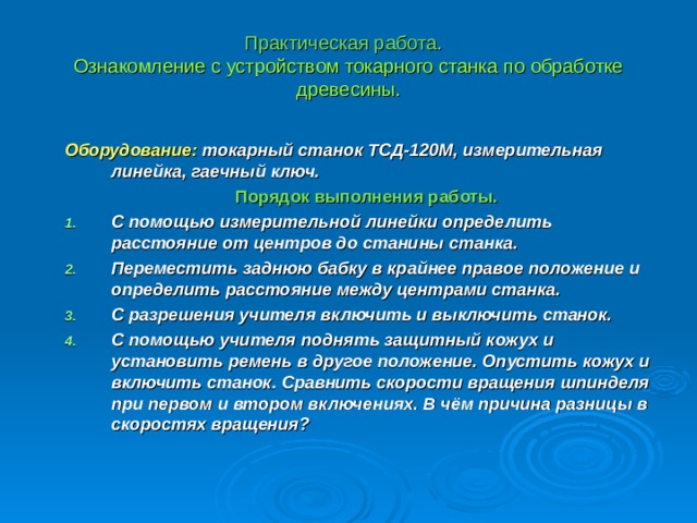 Практическая работа.   Ознакомление с устройством токарного станка по обработке древесины. Оборудование: токарный станок ТСД-120М, измерительная линейка, гаечный ключ.  Порядок выполнения работы.   С помощью измерительной линейки определить расстояние от центров до станины станка. Переместить заднюю бабку в крайнее правое положение и определить расстояние между центрами станка. С разрешения учителя включить и выключить станок. С помощью учителя поднять защитный кожух и установить ремень в другое положение. Опустить кожух и включить станок. Сравнить скорости вращения шпинделя при первом и втором включениях. В чём причина разницы в скоростях вращения? 