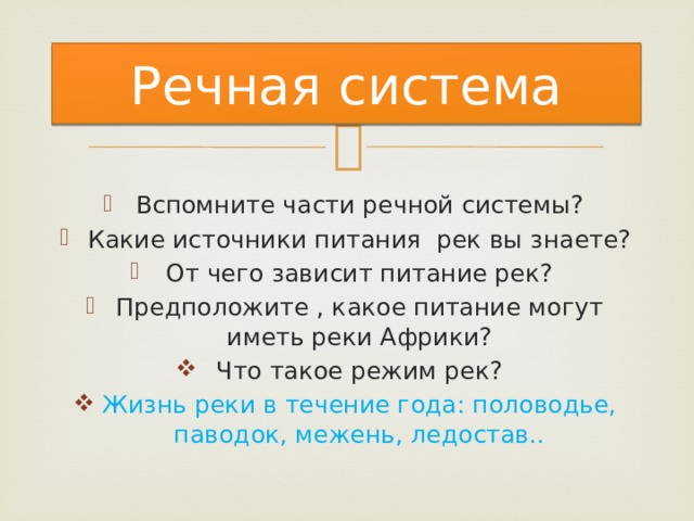 Речная система Вспомните части речной системы? Какие источники питания рек вы знаете? От чего зависит питание рек? Предположите , какое питание могут иметь реки Африки? Что такое режим рек? Жизнь реки в течение года: половодье, паводок, межень, ледостав.. 