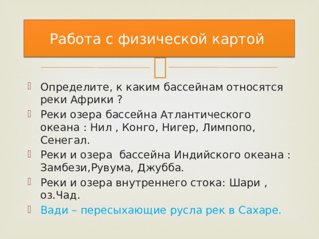 Работа с физической картой Определите, к каким бассейнам относятся реки Африки ? Реки озера бассейна Атлантического океана : Нил , Конго, Нигер, Лимпопо, Сенегал. Реки и озера бассейна Индийского океана : Замбези,Рувума, Джубба. Реки и озера внутреннего стока: Шари , оз.Чад. Вади – пересыхающие русла рек в Сахаре. 