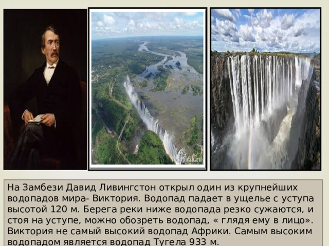 На Замбези Давид Ливингстон открыл один из крупнейших водопадов мира- Виктория. Водопад падает в ущелье с уступа высотой 120 м. Берега реки ниже водопада резко сужаются, и стоя на уступе, можно обозреть водопад, « глядя ему в лицо». Виктория не самый высокий водопад Африки. Самым высоким водопадом является водопад Тугела 933 м. 