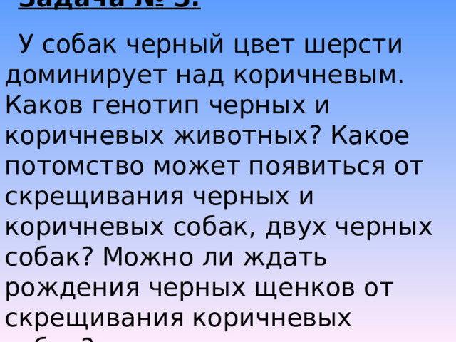 Задача № 3. У собак черный цвет шерсти доминирует над коричневым. Каков генотип черных и коричневых животных? Какое потомство может появиться от скрещивания черных и коричневых собак, двух черных собак? Можно ли ждать рождения черных щенков от скрещивания коричневых собак? 