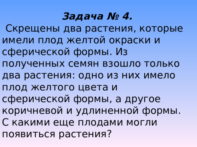Задача № 4. Скрещены два растения, которые имели плод желтой окраски и сферической формы. Из полученных семян взошло только два растения: одно из них имело плод желтого цвета и сферической формы, а другое коричневой и удлиненной формы. С какими еще плодами могли появиться растения? 