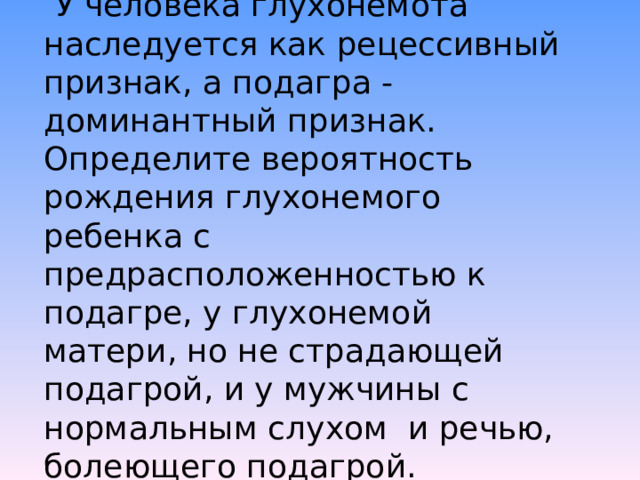 Задача № 5. У человека глухонемота наследуется как рецессивный признак, а подагра - доминантный признак. Определите вероятность рождения глухонемого ребенка с предрасположенностью к подагре, у глухонемой матери, но не страдающей подагрой, и у мужчины с нормальным слухом и речью, болеющего подагрой. 