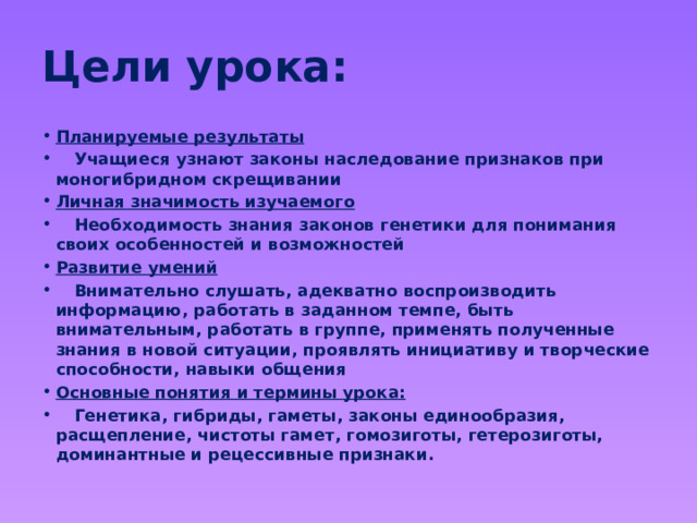Цели урока: Планируемые результаты  Учащиеся узнают законы наследование признаков при моногибридном скрещивании Личная значимость изучаемого  Необходимость знания законов генетики для понимания своих особенностей и возможностей Развитие умений  Внимательно слушать, адекватно воспроизводить информацию, работать в заданном темпе, быть внимательным, работать в группе, применять полученные знания в новой ситуации, проявлять инициативу и творческие способности, навыки общения Основные понятия и термины урока:  Генетика, гибриды, гаметы, законы единообразия, расщепление, чистоты гамет, гомозиготы, гетерозиготы, доминантные и рецессивные признаки. 