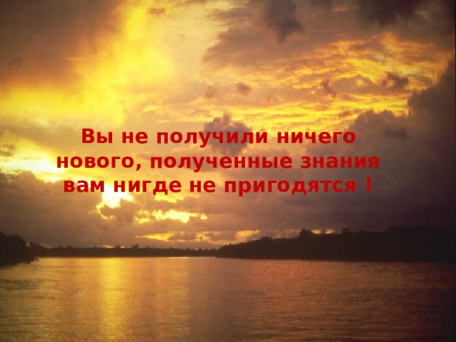  Вы не получили ничего нового, полученные знания вам нигде не пригодятся ! 
