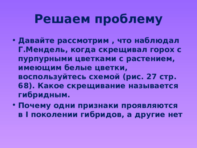 Решаем проблему Давайте рассмотрим , что наблюдал Г.Мендель, когда скрещивал горох с пурпурными цветками с растением, имеющим белые цветки, воспользуйтесь схемой (рис. 27 стр. 68). Какое скрещивание называется гибридным. Почему одни признаки проявляются в I поколении гибридов, а другие нет 