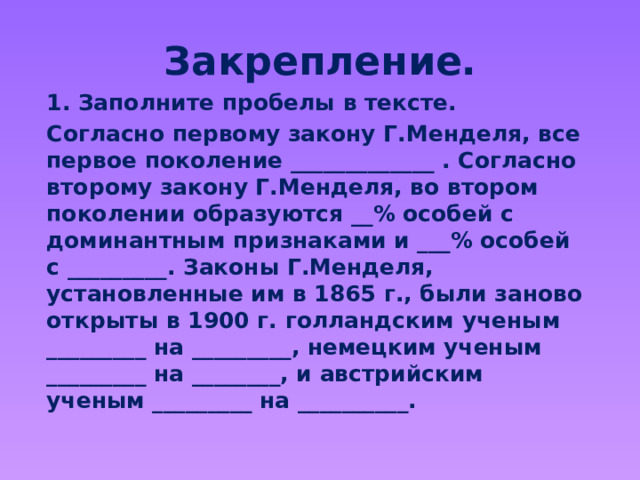 Закрепление. 1. Заполните пробелы в тексте. Согласно первому закону Г.Менделя, все первое поколение _____________ . Согласно второму закону Г.Менделя, во втором поколении образуются __% особей с доминантным признаками и ___% особей с _________. Законы Г.Менделя, установленные им в 1865 г., были заново открыты в 1900 г. голландским ученым _________ на _________, немецким ученым _________ на ________, и австрийским ученым _________ на __________. 