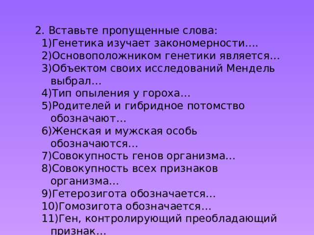2. Вставьте пропущенные слова: Генетика изучает закономерности…. Основоположником генетики является… Объектом своих исследований Мендель выбрал… Тип опыления у гороха… Родителей и гибридное потомство обозначают… Женская и мужская особь обозначаются… Совокупность генов организма… Совокупность всех признаков организма… Гетерозигота обозначается… Гомозигота обозначается… Ген, контролирующий преобладающий признак… Ген, контролирующий подавляемый признак… Аллельные гены – гены… 