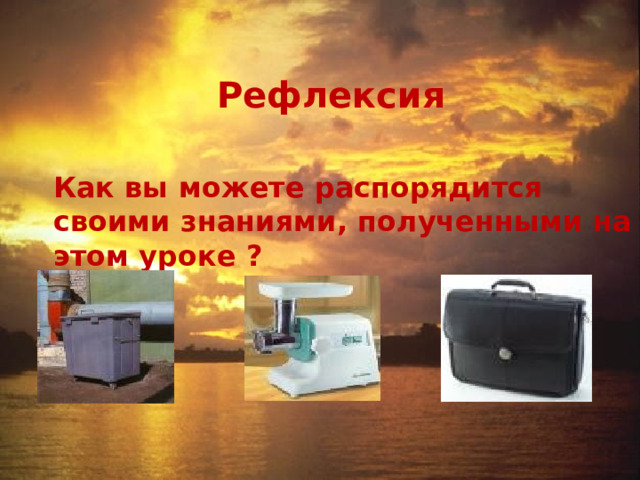 Рефлексия  Как вы можете распорядится своими знаниями, полученными на этом уроке ? 
