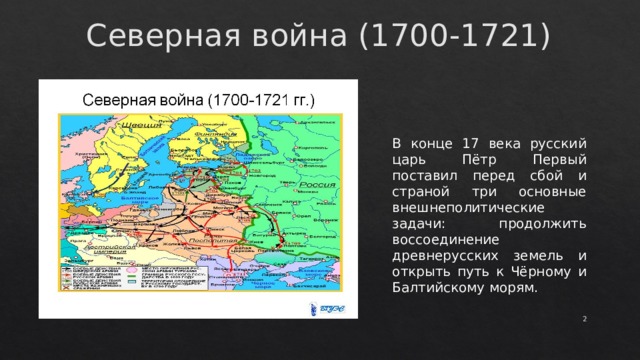 Северная война (1700-1721) В конце 17 века русский царь Пётр Первый поставил перед сбой и страной три основные внешнеполитические задачи: продолжить воссоединение древнерусских земель и открыть путь к Чёрному и Балтийскому морям.  