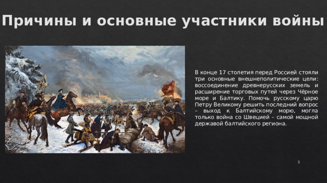 Причины и основные участники войны В конце 17 столетия перед Россией стояли три основные внешнеполитические цели: воссоединение древнерусских земель и расширение торговых путей через Чёрное море и Балтику. Помочь русскому царю Петру Великому решить последний вопрос – выход к Балтийскому морю, могла только война со Швецией – самой мощной державой балтийского региона.  