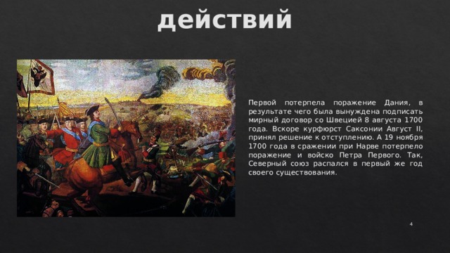 Начало военных действий Первой потерпела поражение Дания, в результате чего была вынуждена подписать мирный договор со Швецией 8 августа 1700 года. Вскоре курфюрст Саксонии Август II, принял решение к отступлению. А 19 ноября 1700 года в сражении при Нарве потерпело поражение и войско Петра Первого. Так, Северный союз распался в первый же год своего существования.  