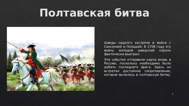 Полтавская битва   Шведы надолго застряли в войне с Саксонией и Польшей. В 1708 году эту войну молодой шведский король фактически выиграл. Эти события отправили карла вновь в Россию, поскольку необходимо было добить последнего врага. Здесь он встретил достойное сопротивление, которое вылилось в полтавскую битву.  