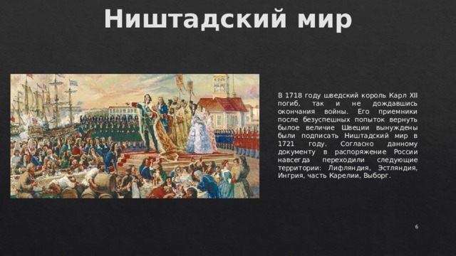 Ништадский мир   В 1718 году шведский король Карл XII погиб, так и не дождавшись окончания войны. Его приемники после безуспешных попыток вернуть былое величие Швеции вынуждены были подписать Ништадский мир в 1721 году. Согласно данному документу в распоряжение России навсегда переходили следующие территории: Лифляндия, Эстляндия, Ингрия, часть Карелии, Выборг.  