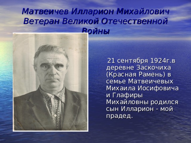 Матвеичев Илларион Михайлович  Ветеран Великой Отечественной Войны  21 сентября 1924г.в деревне Заскочиха (Красная Рамень) в семье Матвеичевых Михаила Иосифовича и Глафиры Михайловны родился сын Илларион - мой прадед. 
