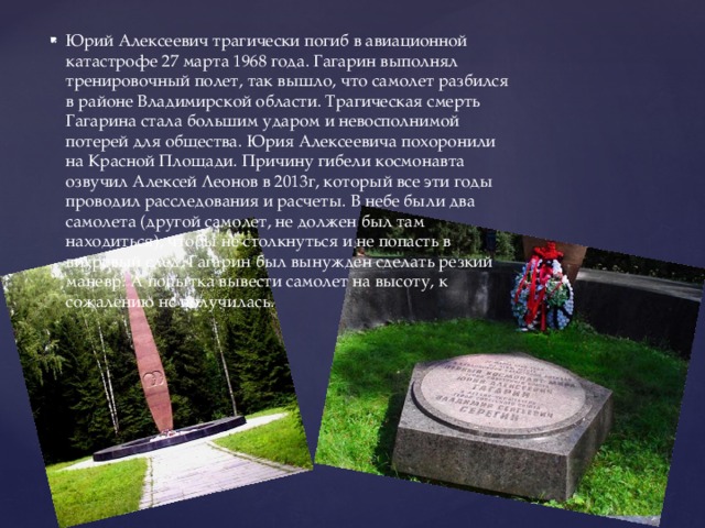 Юрий Алексеевич трагически погиб в авиационной катастрофе 27 марта 1968 года. Гагарин выполнял тренировочный полет, так вышло, что самолет разбился в районе Владимирской области. Трагическая смерть Гагарина стала большим ударом и невосполнимой потерей для общества. Юрия Алексеевича похоронили на Красной Площади. Причину гибели космонавта озвучил Алексей Леонов в 2013г, который все эти годы проводил расследования и расчеты. В небе были два самолета (другой самолет, не должен был там находиться), чтобы не столкнуться и не попасть в вихревый след, Гагарин был вынужден сделать резкий маневр. А попытка вывести самолет на высоту, к сожалению не получилась. 