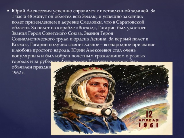 Юрий Алексеевич успешно справился с поставленной задачей. За 1 час и 48 минут он облетел всю Землю, и успешно закончил полет приземлением в деревне Смеловки, что в Саратовской области. За полет на корабле «Восход», Гагарин был удостоен Звания Героя Советского Союза, Звания Героя Социалистического труда и ордена Ленина. За первый полет в Космос, Гагарин получил самое главное – всенародное признание и любовь простого народа. Юрий Алексеевич стал очень популярным и был избран почетным гражданином в разных городах и за рубежом.День полета Гагарина в космос был объявлен праздником - Днем космонавтики, начиная с 12 апреля 1962 г. 