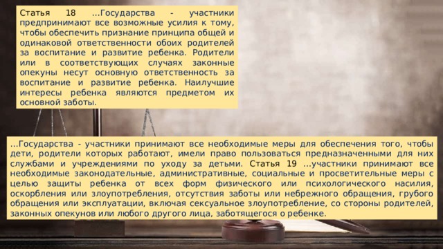 Статья 18 …Государства - участники предпринимают все возможные усилия к тому, чтобы обеспечить признание принципа общей и одинаковой ответственности обоих родителей за воспитание и развитие ребенка. Родители или в соответствующих случаях законные опекуны несут основную ответственность за воспитание и развитие ребенка. Наилучшие интересы ребенка являются предметом их основной заботы. … Государства - участники принимают все необходимые меры для обеспечения того, чтобы дети, родители которых работают, имели право пользоваться предназначенными для них службами и учреждениями по уходу за детьми. Статья 19 …участники принимают все необходимые законодательные, административные, социальные и просветительные меры с целью защиты ребенка от всех форм физического или психологического насилия, оскорбления или злоупотребления, отсутствия заботы или небрежного обращения, грубого обращения или эксплуатации, включая сексуальное злоупотребление, со стороны родителей, законных опекунов или любого другого лица, заботящегося о ребенке. 