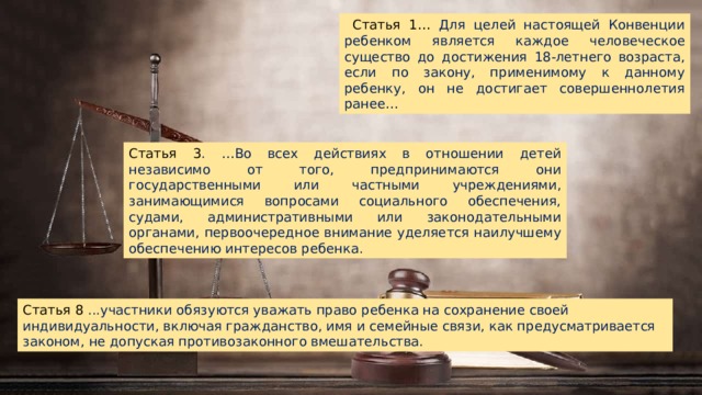  Статья 1… Для целей настоящей Конвенции ребенком является каждое человеческое существо до достижения 18-летнего возраста, если по закону, применимому к данному ребенку, он не достигает совершеннолетия ранее… Статья 3 . …Во всех действиях в отношении детей независимо от того, предпринимаются они государственными или частными учреждениями, занимающимися вопросами социального обеспечения, судами, административными или законодательными органами, первоочередное внимание уделяется наилучшему обеспечению интересов ребенка. Статья 8 ...участники обязуются уважать право ребенка на сохранение своей индивидуальности, включая гражданство, имя и семейные связи, как предусматривается законом, не допуская противозаконного вмешательства. 