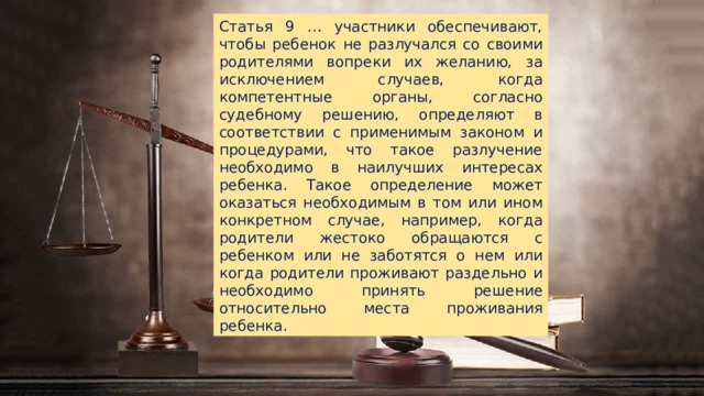 Статья 9 … участники обеспечивают, чтобы ребенок не разлучался со своими родителями вопреки их желанию, за исключением случаев, когда компетентные органы, согласно судебному решению, определяют в соответствии с применимым законом и процедурами, что такое разлучение необходимо в наилучших интересах ребенка. Такое определение может оказаться необходимым в том или ином конкретном случае, например, когда родители жестоко обращаются с ребенком или не заботятся о нем или когда родители проживают раздельно и необходимо принять решение относительно места проживания ребенка. 