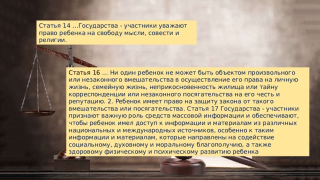 Статья 14 …Государства - участники уважают право ребенка на свободу мысли, совести и религии. Статья 16 … Ни один ребенок не может быть объектом произвольного или незаконного вмешательства в осуществление его права на личную жизнь, семейную жизнь, неприкосновенность жилища или тайну корреспонденции или незаконного посягательства на его честь и репутацию. 2. Ребенок имеет право на защиту закона от такого вмешательства или посягательства. Статья 17 Государства - участники признают важную роль средств массовой информации и обеспечивают, чтобы ребенок имел доступ к информации и материалам из различных национальных и международных источников, особенно к таким информации и материалам, которые направлены на содействие социальному, духовному и моральному благополучию, а также здоровому физическому и психическому развитию ребенка 