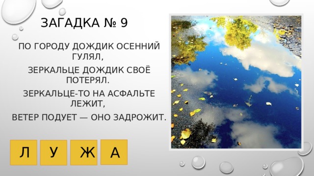 Загадка № 9 По городу дождик осенний гулял, Зеркальце дождик своё потерял. Зеркальце-то на асфальте лежит, Ветер подует — оно задрожит.   У Л Ж А 