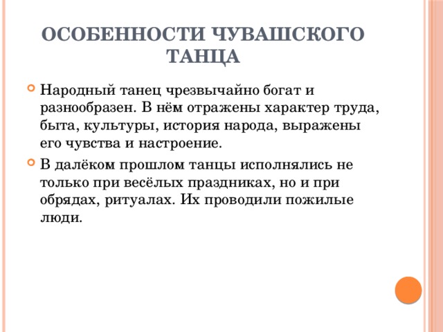 Особенности чувашского танца Народный танец чрезвычайно богат и разнообразен. В нём отражены характер труда, быта, культуры, история народа, выражены его чувства и настроение. В далёком прошлом танцы исполнялись не только при весёлых праздниках, но и при обрядах, ритуалах. Их проводили пожилые люди. 