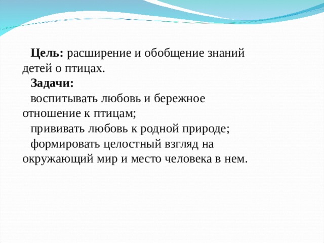 Цель: расширение и обобщение знаний детей о птицах. Задачи: воспитывать любовь и бережное отношение к птицам; прививать любовь к родной природе; формировать целостный взгляд на окружающий мир и место человека в нем. 