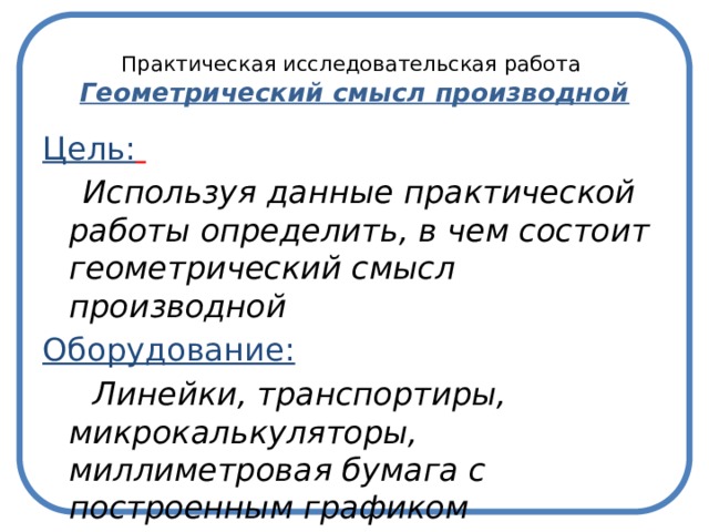  Практическая исследовательская работа  Геометрический смысл производной Цель:   Используя данные практической работы определить, в чем состоит геометрический смысл производной Оборудование:  Линейки, транспортиры, микрокалькуляторы, миллиметровая бумага с построенным графиком 
