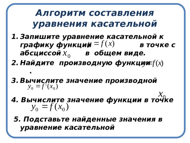 Алгоритм составления уравнения касательной Запишите уравнение касательной к графику функции в точке с абсциссой в общем виде. Найдите производную функции . Вычислите значение производной  4. Вычислите значение функции в точке   5. Подставьте найденные значения в уравнение касательной 
