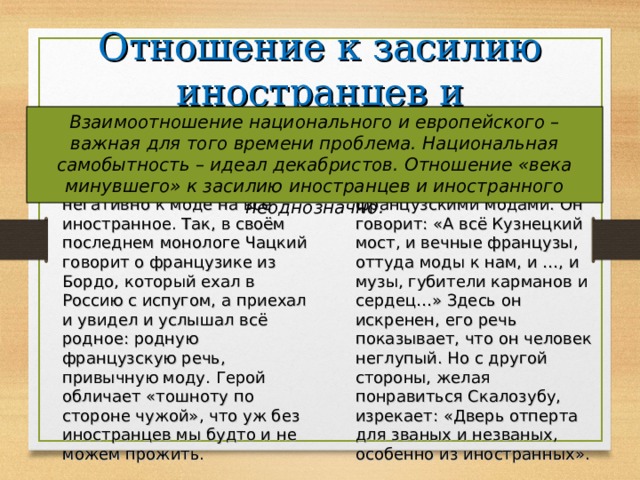 Отношение к засилию иностранцев и иностранного Взаимоотношение национального и европейского – важная для того времени проблема. Национальная самобытность – идеал декабристов. Отношение «века минувшего» к засилию иностранцев и иностранного неоднозначно. Век нынешний Век минувший Чацкий и передовые люди его времени относились негативно к моде на всё иностранное. Так, в своём последнем монологе Чацкий говорит о французике из Бордо, который ехал в Россию с испугом, а приехал и увидел и услышал всё родное: родную французскую речь, привычную моду. Герой обличает «тошноту по стороне чужой», что уж без иностранцев мы будто и не можем прожить. С одной стороны, Фамусов тоже недоволен французскими модами. Он говорит: «А всё Кузнецкий мост, и вечные французы, оттуда моды к нам, и …, и музы, губители карманов и сердец…» Здесь он искренен, его речь показывает, что он человек неглупый. Но с другой стороны, желая понравиться Скалозубу, изрекает: «Дверь отперта для званых и незваных, особенно из иностранных». 