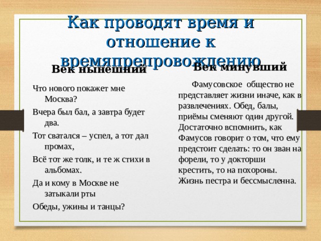 Как проводят время и отношение к времяпрепровождению Век минувший Век нынешний  Фамусовское общество не представляет жизни иначе, как в развлечениях. Обед, балы, приёмы сменяют один другой. Достаточно вспомнить, как Фамусов говорит о том, что ему предстоит сделать: то он зван на форели, то у докторши крестить, то на похороны. Жизнь пестра и бессмысленна. Что нового покажет мне Москва? Вчера был бал, а завтра будет два. Тот сватался – успел, а тот дал промах, Всё тот же толк, и те ж стихи в альбомах. Да и кому в Москве не затыкали рты Обеды, ужины и танцы? 