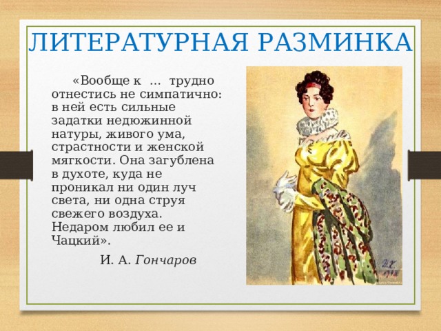 ЛИТЕРАТУРНАЯ РАЗМИНКА  «Вообще к … трудно отнестись не симпатично: в ней есть сильные задатки недюжинной натуры, живого ума, страстности и женской мягкости. Она загублена в духоте, куда не проникал ни один луч света, ни одна струя свежего воздуха. Недаром любил ее и Чацкий».  И. А. Гончаров  