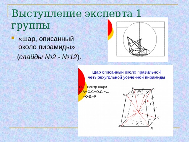 Выступление эксперта 1 группы   Шар описанный около правильной четырёхугольной усечённой пирамиды «шар, описанный около пирамиды»  ( слайды №2 - №12 ). О 2 – центр шара О 2 А=О 2 С=О 2 С 1 =…  =О 2 Д= R В 1 С 1 О 1 А 1 Д 1  О R О 2 В С О 1 О А Д     