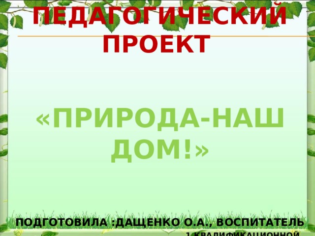      «   Педагогический проект        «природа-наш дом!»         подготовила :Дащенко О.А., воспитатель   1 квалификационной категории 